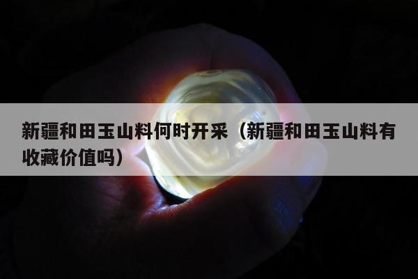 新疆和田玉山料何时开采，新疆和田玉山料有收藏价值吗