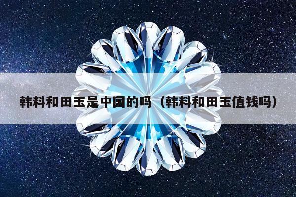 韩料和田玉是中国的吗，韩料和田玉值钱吗
