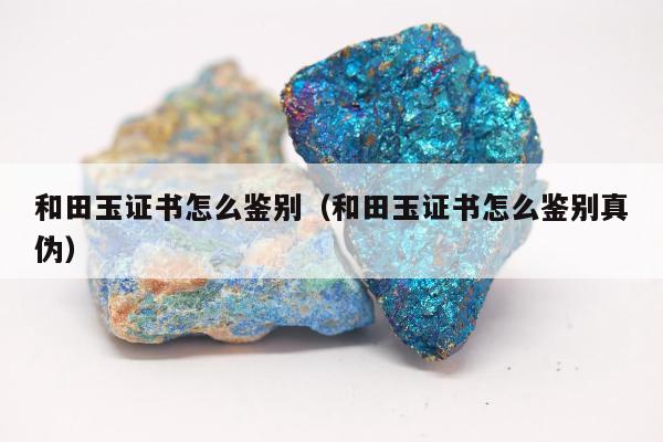 和田玉证书怎么鉴别，和田玉证书怎么鉴别真伪