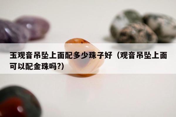 玉观音吊坠上面配多少珠子好，观音吊坠上面可以配金珠吗?