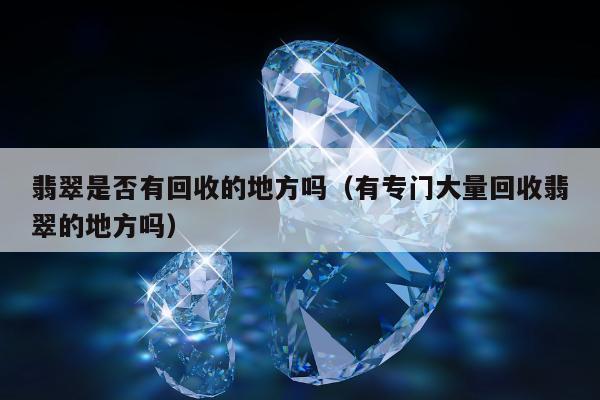 翡翠是否有回收的地方吗，有专门大量回收翡翠的地方吗