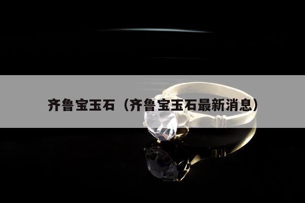 齐鲁宝玉石，齐鲁宝玉石最新消息