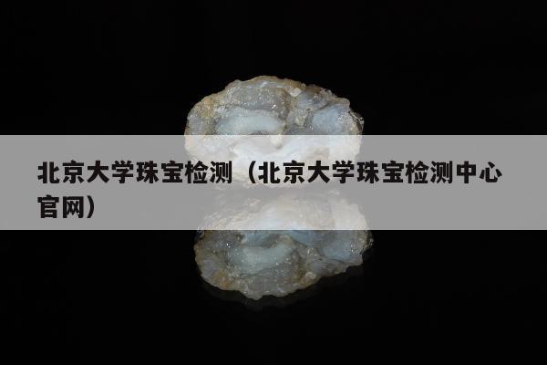 北京大学珠宝检测，北京大学珠宝检测中心 官网