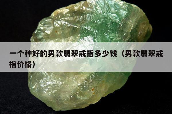 一个种好的男款翡翠戒指多少钱，男款翡翠戒指价格