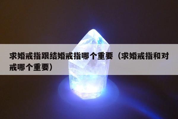 求婚戒指跟结婚戒指哪个重要，求婚戒指和对戒哪个重要