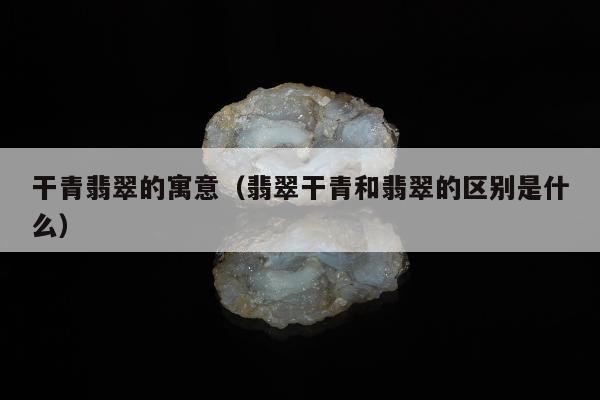 干青翡翠的寓意，翡翠干青和翡翠的区别是什么