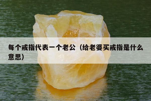 每个戒指代表一个老公，给老婆买戒指是什么意思