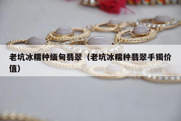 老坑冰糯种缅甸翡翠，老坑冰糯种翡翠手镯价值