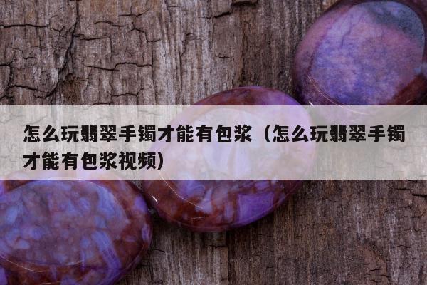 怎么玩翡翠手镯才能有包浆，怎么玩翡翠手镯才能有包浆视频