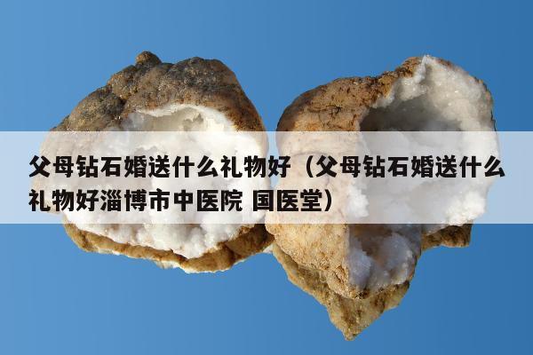 父母钻石婚送什么礼物好，父母钻石婚送什么礼物好淄博市中医院 国医堂