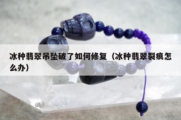 冰种翡翠吊坠破了如何修复，冰种翡翠裂痕怎么办