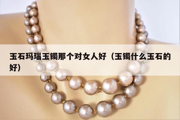玉石玛瑙玉镯那个对女人好，玉镯什么玉石的好