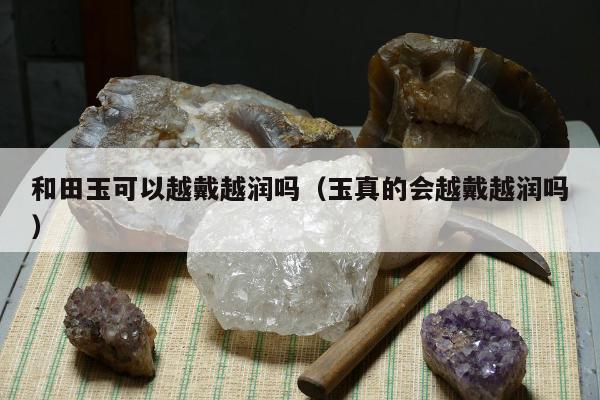 和田玉可以越戴越润吗，玉真的会越戴越润吗
