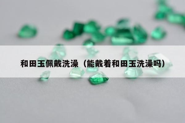和田玉佩戴洗澡，能戴着和田玉洗澡吗
