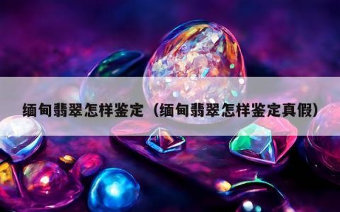 缅甸翡翠怎样鉴定，缅甸翡翠怎样鉴定真假