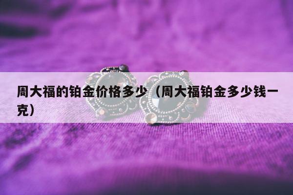 周大福的铂金价格多少，周大福铂金多少钱一克