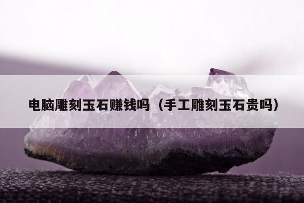 电脑雕刻玉石赚钱吗，手工雕刻玉石贵吗