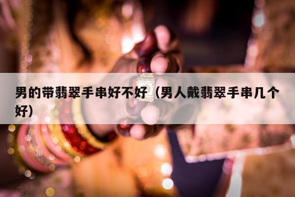 男的带翡翠手串好不好，男人戴翡翠手串几个好