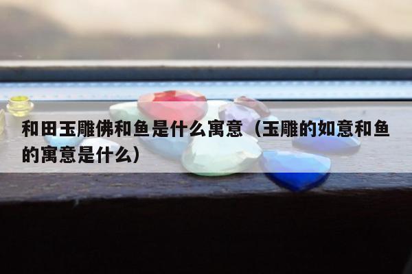 和田玉雕佛和鱼是什么寓意，玉雕的如意和鱼的寓意是什么