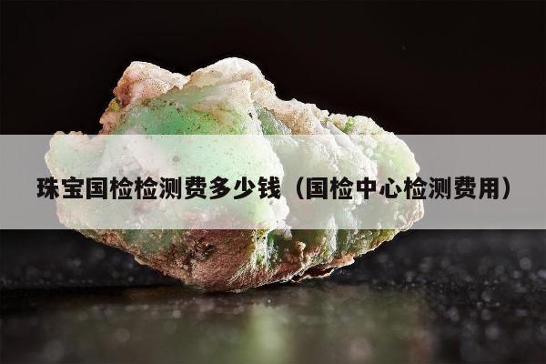 珠宝国检检测费多少钱，国检中心检测费用