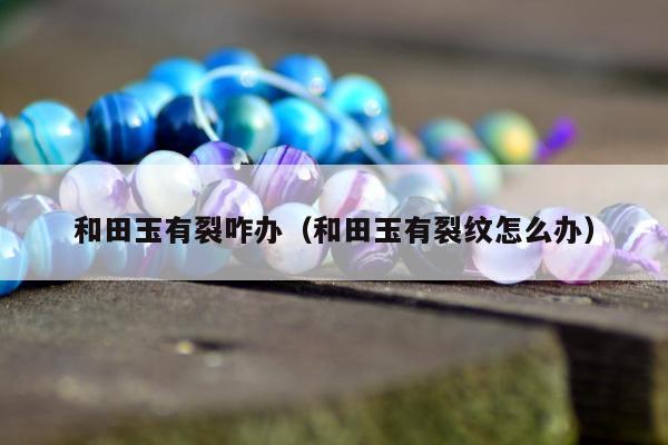 和田玉有裂咋办，和田玉有裂纹怎么办