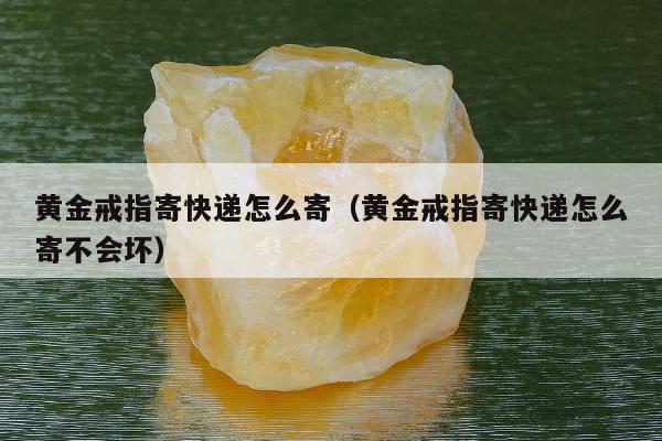 黄金戒指寄快递怎么寄，黄金戒指寄快递怎么寄不会坏