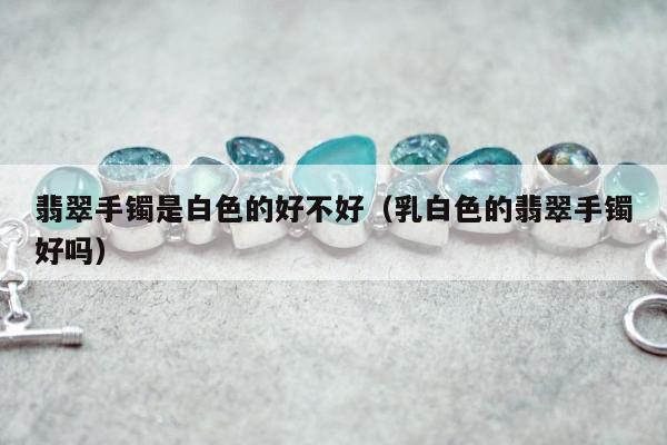 翡翠手镯是白色的好不好，乳白色的翡翠手镯好吗