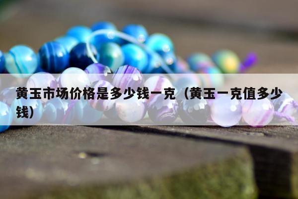 黄玉市场价格是多少钱一克，黄玉一克值多少钱