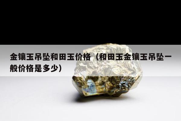 金镶玉吊坠和田玉价格，和田玉金镶玉吊坠一般价格是多少