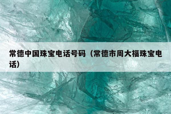 常德中国珠宝电话号码，常德市周大福珠宝电话