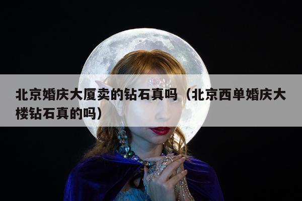 北京婚庆大厦卖的钻石真吗，北京西单婚庆大楼钻石真的吗