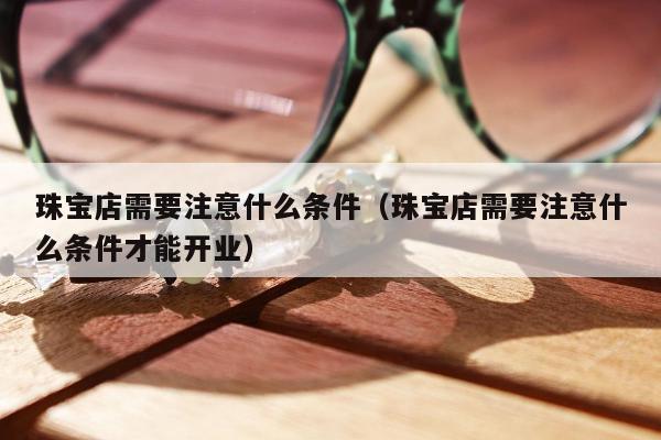 珠宝店需要注意什么条件，珠宝店需要注意什么条件才能开业
