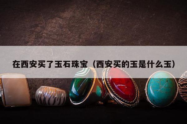 在西安买了玉石珠宝，西安买的玉是什么玉