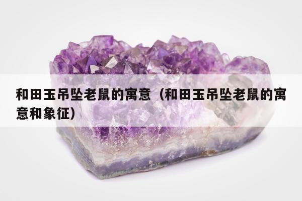 和田玉吊坠老鼠的寓意，和田玉吊坠老鼠的寓意和象征