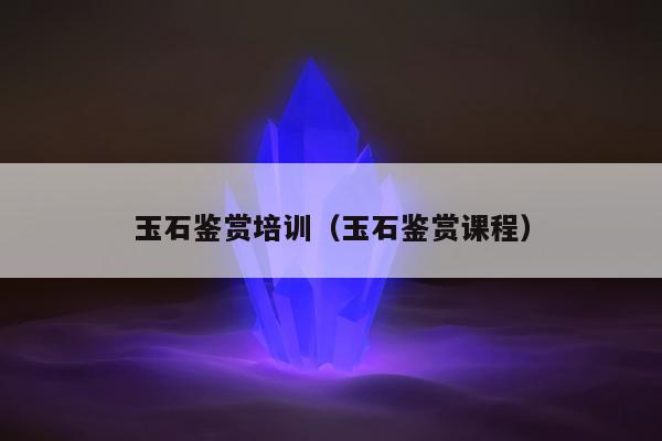 玉石鉴赏培训，玉石鉴赏课程