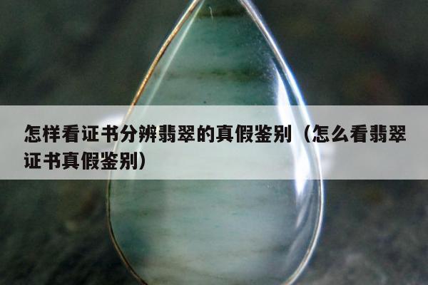 怎样看证书分辨翡翠的真假鉴别，怎么看翡翠证书真假鉴别