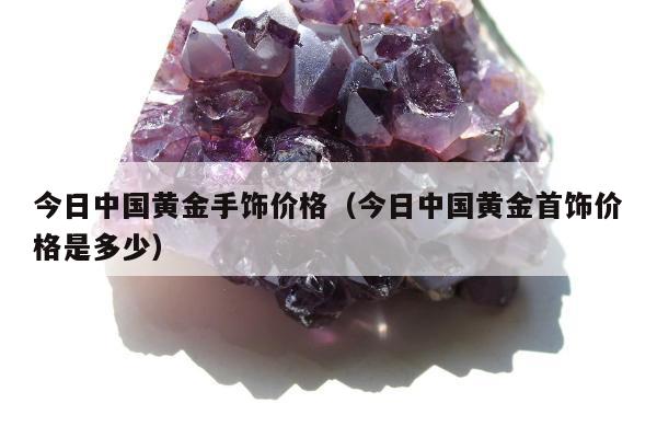 今日中国黄金手饰价格，今日中国黄金首饰价格是多少