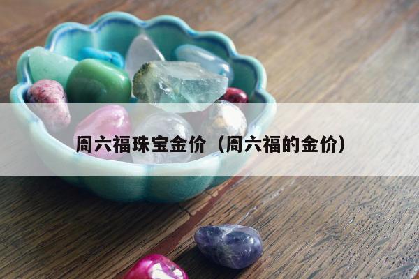 周六福珠宝金价，周六福的金价