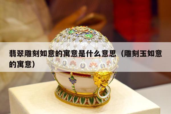 翡翠雕刻如意的寓意是什么意思，雕刻玉如意的寓意