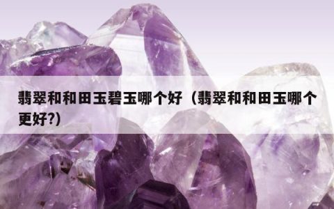 翡翠和和田玉碧玉哪个好，翡翠和和田玉哪个更好?