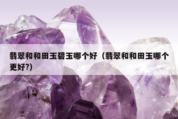 翡翠和和田玉碧玉哪个好，翡翠和和田玉哪个更好?