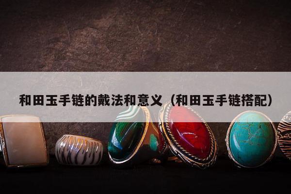 和田玉手链的戴法和意义，和田玉手链搭配