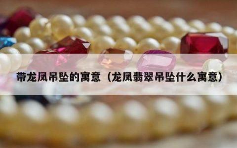 带龙凤吊坠的寓意，龙凤翡翠吊坠什么寓意