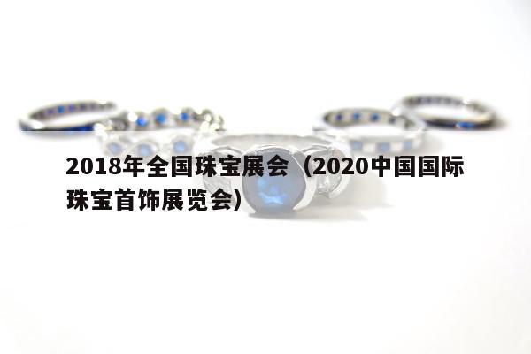 018年全国珠宝展会，2020中国国际珠宝首饰展览会"