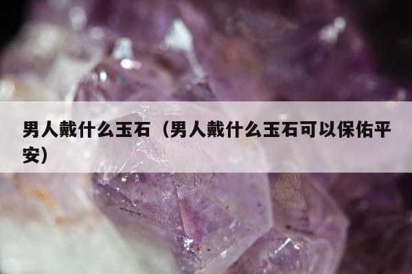 男人戴什么玉石，男人戴什么玉石可以保佑平安