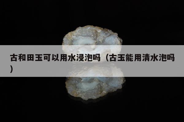 古和田玉可以用水浸泡吗，古玉能用清水泡吗