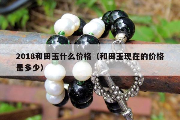 018和田玉什么价格，和田玉现在的价格是多少"