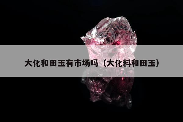 大化和田玉有市场吗，大化料和田玉