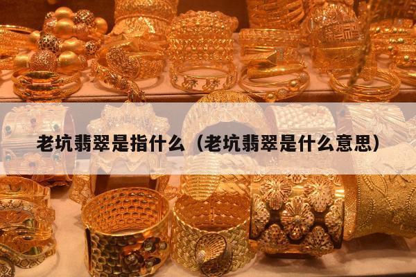 老坑翡翠是指什么，老坑翡翠是什么意思