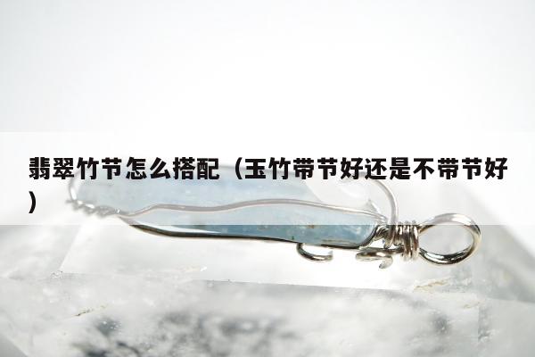 翡翠竹节怎么搭配，玉竹带节好还是不带节好